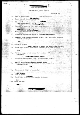 r*^**^ w* 
4. 
6. 
3. 
9. 
1 2 . 
c 
1. Date of Observation 
2. 
GUIDE T O IMVESTIGAClbS 
UNIDENTIFIED AERIAL OBJECTS ' •;'•,'" 
, .: . .'.. ••'•..' -. . I n c i d e n t toe. 
Date of Interview ' • '; 
 
 
Exact time of obsernra 
r (air^; car,/ bldg;;: locations of*--give; ^details): - • ; ^ .. i' 
; : ^ ^ ^ i ; ' : v : 
Number of objects and sketch of fo 
j g ^ n . size (compare to knovm object, i.e., sun, moon, thumb or 
fist at arms length); 
' Color ©f. object: 
Shape (give graphic deScripticfft - coF,>gfro w: 
Altitude (Angle of elevation above.horizon - I 
overhead)1! '•".'• 
1 1 . Direetio-n frost c^» server (Angle olookwise from north) t ./.,-•-•".- 
ce fros dbserverViTisPtance ' 
apneared to be): 
own, oldg, etc., ever which object 
Directiohof. flight' of object (s): 
14. lime-in sight: 
15. Sgeed (time t»-cover given angular distance) 
%/9 
16* Sound and »dorr 
fp^ 
 