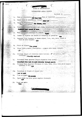 c 
I. 
•• V - - •-,'.'• v / 1 
(•..,- 
• Date of JObservation 
GUIDE TO INVESTIGATION' 
UNIDENTIFIED AERIAL. OBJECTS •' V~/.- 
,•.-'.•""-''-'••"••' :;'. ... •: '..'."•'-" Incident We. _ 
Date of. Interview - • .• ;' :'-/" ' / _ 
^'ime;.of/observation (local) '^^j"-.^.^''•'.'•"'!_ 
What-a 
.•..;;,,jfi 
dumber "of 'objects and sketch of formation;'or groipingr >; •• :^': •'..:.' .•'• - : - '' •'. : 
7, Apparent size (compare to knovm object, i.e., sun, moon, thumb-or 
fist at arms length) : 
• • • • • 
^. •• 9• . -- Color;©f,object:.,. 
-i£-~S:^ •• • 9« ' ' Shape" (give graphic description - compare with known -object)":"_ 
, Altitude .(Angle of elevation above horizon - t° 
overhead):- 
f i 
11. Direction frcsr qiserver. (Anglo olaokwise.from north) J :-"_y:"7;_;.'.;.^.r;•'' 
12. Di^-tAnce from observer (Distance to tcwn, bldg^ etc", over which-object 
appeared to be): „ ' . " / .... -. 
13#- Direction, of flight of object, (s):~ - 1 . > : ; ..^ ..!'.. ..•."..•.' " ..." 
14. Time in-sight: 
15, Sgeed (time t» cover given angular distance)} 
16 • Sound and. *dorr 
 