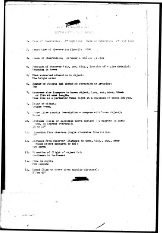 * ii t tis» of ebssrratioia (local)j 0300 
bservations In. tester A. 104 Arsa 
oi* observer (air# oar, bids** location of « z±v& datail»)s 
in -tower 
color 
to 
eaad akwtoh or 
?. Appar«as» s i s* (eonpare to known object 
or ttst ftt arws 
thunb 
«ia» am a perlaaster ?«SBC« li^Ws at a distane* cf abottt 200 yd». 
CcXer cs* objeott 
XO 
ape (s-"»^ graphic c?«$criptio-n - • ctaspare iJ»i th ?-aio«ri object) 
of olevatioa abcre horizon - 0 degrees ai; hcri-sen, 
$0 
frcna obswrrcr (ingle fVca Hcr h) 
frcsa (Dlatw»« tc town 
IS 
appeared to X») > 
of flight of obj««t (») 
^ cnrtiwwwt to 
l a 
(T-iia» t» cover 
2 See- 45° 
 