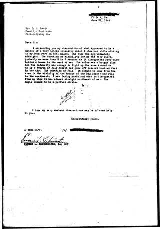 Phlla 4, Pa. 
•June 27, 1949 
Dr. I. «!• Levit 
Franklin Institute 
Philadelphia, ?&• 
Dear Sir: 
I aa sending you ay observation of what appeared to be a 
tttteor of a *nry bright intensity which I observed whila sitting 
in ay crao*: yard on Sat. night* The time «as approximately 
Midaig&t* She duration of v i s i b i l i ty for ma was -vmry short, 
probably aft mare than 2 to 3 seoonds as i t disappeared from view 
behind a bans* to the vest of n . The color was a bright blu* 
and the iatmtiity was enough to light up the area around us 
as i f a Fourth of July Socket had gone off several hundred feet 
in the air* Xhe duration of f a l l - i t aeeaad to oone from the 
area in the vicinity of the handle of the Big Dipper and fall 
to the soothweat, I va* facing north and vhen i t disappeared 
fren ay view i t was almost straight northimat of BM... the 
angle sseasd to be a perfect oirole. 
-:. • ; : ; ,v V . . • A/ ^ 
1 hope ay v*vy amateur observation* nay be of some help 
t"j you. 
Respeotfully yours. 
A CCPYJ A/ 
/L.?.€. 
V 
 