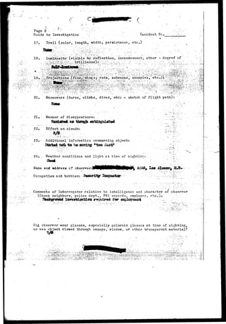 •< - 
Page 2 
Guide to Investigation . . . • . Incident 
17. Trail (color, length, width* persistance, etc.). 
18. - Luminosity" (visible by .-reflection, incandescent;, other - degree" of 
20. Maneuvers (turns, climbs, dives', etci *-. sketch of flight path): 
21« . Manner of disappearance: 
22. Effect on clouds: 
23»- Additional~information, concerning object? 
24, Weather conditions and light at time of sighting: 
: ; ' "/ • • " • ' ' ' "" 
Name . ar.d address cf cb-server 
Occupation and hobbies: 
Comments of'Interrogator relative to intelligence and character; of observer 
"... (Check neighbors, police dept., FBI records, employer, etc.l: .: 
-i 
Did observer wear glasses, especially polaroid glasses at time of sighting, 
or was object viewed through canopy, window,,or ether transparent material? 
i5i^ 
l>.:..:.'Jti.»:»'.-::'.'.;!«V<S'- 
 