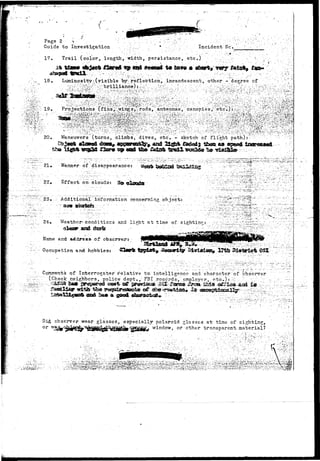 ''^WtfTtfVih-'-?^*'*- 
Page 2 
Guide 
17 
21« Manner of "disappearance: 
22, Effect on "clouds: 3s© 
23. ..:•'; Additional:-.information concerning object: 
24. .-Weather* conditions arid li?:ht at time of: sighting? 
Name and 
Occupation 
of ebssrvej*j 
hobbies: 
Comments of Interrogator'relative to.'intelligence and character of observer 
(Check neighbor s, .'• police Adept./ FBI records-, employer,- etc.-) t. '^ ' 
id observer wear glasses, especially polaroid glosses at' time of sighting, 
o r 7;S%cjf4^^v<^^c^hy^^Sg&Sltfrf window, or ether transparent material? 
 