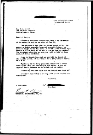 Wast hashing son Square 
Philadelphia Q0 Pa, 
Dp. I. M. Lavitt 
The Fraaklin Institute 
3, Penna. 
D«ar Dr. Levitt; 
Confirming our phone conversation, here is my ia$> res* ion 
of tho Mtoorlto teen on tbi night of Juno 25* 
of tfat tiaw, but i t na« around 12s30• 
a«t«orite look*<i onuavaally larg^t and uauBually bright - at 
l«*«t as bright a* th« full moos* I taw It in th* weet«ra *ky 
p«rhap« a Xittle «ooth of the w»«t - from ny hoae in Glachryn*. 
ltd horixfltttal direct ion IBIS w t from rightf to left but fro* 
nortbwe«t toward 
I aaar i t through trees and oan not toll- th« length of 
i t* v l s i i l * travel* It vas vlsibla to us fdr perhaps a aooond 
to a 
Physically i t was large primarily, whilarwith a rather 
short thiek trail that had definite blue color. A. sort of 
parallel trail, thinner* was definitely red and yellow. 
I vtrald say that i t s angle with the horison was about 46° • 
I would t» interested in hearing if i t landed and h&* boen 
Sinoorely* 
A W3S SOFT i 
Bryn Hawr 
 
