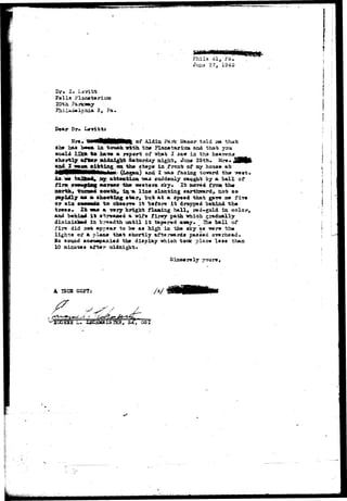 Phila 41a Fa. 
Dr. I. Levitt 
Falls Placatariua 
20th ?a*ica>ay 
3, Pa. 
i ! 
ab» 
Mr*. BiMHlMMMMI o f Aidio Park Hanar told m that 
h*a .£>••». l a tonbh with th# Fla&»tai»iuai and that 
*»"Jar**, a r«p«rt of ivt»t I 2&x ±n bh& 
ahortljr aftor aidai^ht 3*torday aight, Jiux« 2Sth 
d S j a r r f i t t i r tg oa th» at«p« in Trc^i: of soy hou** a t 
NM () Z ^ts- faoing toward th» 
flra; ^uniijlng *a-yt»a the «wat*rn sky. It ftorsd froa th« 
n©rck, -feanufcd »emth, iij-* llna alanting earthsrard*. not so 
rApiclly ft« * ahootizig star, but at a sp««d th&t gav« 
or aloe I• —11111 t o dbm^rrti i t before i t dropped b«hind tha i ! 
a« a vary bright finalng ball* red-gold in. c o l o r , 
aad latfeS** i t str^a^MQ a vi£9 tlxvy path whioh gr&di*ally 
diininisJMd ia "faraadth until i t tapar-sd away- ' Ihs "ball of 
f i r s did rtot appsar to b« a» high in th« aky as iwrs tb« 
l i g h t s ct a pla£u» that shortly afterwards passed o-rorhead. 
Bo aound *c«tMBpa&i«d th« display -^rhioh toolc place lass than 
10 nimr&»» akftar midnight. 
' /. L- 2SCHM3XSIBS, Sx, OSI 
 