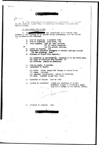 So» 85, 
flying 
1* This 
dated If; 
^sti^atiiori preoiea^sd vooij a dii-aotiV3_, 
ing 
O repcsrh all sightings of uuiuer/c:U'it?d 
Lnterviaweci on 5 Docenabor 
ng 33.3 3ightisg of AH uauaual aarial phaacsaenoa, s.n<X the follow-was 
b, 
j . 
Date of aightiagi 5 December 
Tiae of aightiagj 1805 hows, " 
32° 52• Sorth Longitude 
(Oa the grovuad, talking} 
Huaber of Objects» One 
Cbaenrable celestial ph»aoa«na or planets that may account 
for the sightings Soae'^ 
Biartaace of object from observer! 
(1) Laterally or hori*OBt*lly» Appeared to be ose block a»ay. 
(2) Aagle of ©Isvation from faorisoas 2° 
(3) Altitude, Uaable to datermioe. 
tint© ia sights 2 seconds^ * 
Appeanutcer of object i - 
(1) Colort Green, except for fringe of oraagg lights, 
(2) Shapes Circular. . 
(3) ppareat constructiont Unabls -to deteraiae. 
(4) Sixes Somewhat larger thaxi V'sisus. 
Diractioa of f 
Tactics or 
3ast bo iest. 
object waa travsliag in aa arc 
dotnmard; 3asm«d ro prescribe a small 
loop about ajidway ia its viaiblo traval. 
of ax 
 