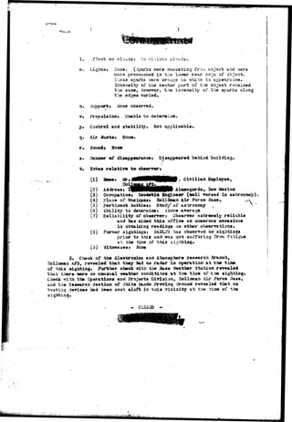 1. jffeot on cl-j-ad3: I-io visible clouds. 
a. Lights? Hone. (Sparks were eaaaatiag fr-ora objacb arm were 
raora pronounced ia the .lender rear ed^e s£ objact. 
Tixess sparks xr&re oraago -to ?/hite i.n appe5~ra^c«. 
Iateasity of the couter part of the object reir.ai.aed 
the saffl^a however, tne inteiaaity oi* t;ie sparks along 
the edges varied, 
a. Support * Hone observed, 
©• Propulsion» Uaaola to determine, 
p» Control and stability* Not applicable. 
q. Air cfcurtat None. 
r» Sousdt Hoo« 
». Basuawr &£ disappearancet Disappeared behind building. 
t* Sotes relative t o observer? 
CD 
(2) 
(3) 
(4) 
(S) 
(3} 
(7) 
(8) 
(3) 
3» Check of the Bleotrbaica aad Atsaospher» Research Branch, 
Hollossaa AFB, revealed that they bad no radar In operation at the tiae 
of this sighting. Further check with the Base leather Station revealed 
that there *ere no usiusual weather conditions at ti-» time of the 
Chock irith the Operations and Projsots Division, Eollcsaari iUr Force 
asd the Research Section of ?Jhite S*ada Proving «3round rav«wtle« that no 
testing devioes had been sent aloft in taia vicinity at tiie tta» of the 
algirtiug. 
• " CLGSSD - 
Civilian 
Address t V H M 9 P Alaaaogordo, "d&v Mazico 
Occupation! G^odetiQ Sa^iaeeir (veil versed la 
place of btisia«asi 3olldnast Air Force Base, 
pertlaoai; hobblei* Study! o£ aalaroaoisy 
Ability to detanalaej Above average 
Reliability of observer* Observer extremely reliable 
arjd has aided this office oa numerous occasions 
ia obtaialng readings oa other observations. 
Forraor sightiagsi Bk&L&i has observsd no aightiags 
prior to this a^id was aot sui^f^riag frc^ .fatigue 
ai; the tis.e of thia^ si^. 
 