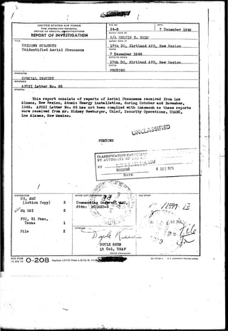 UNfTED STATES AIR FORCE 
THE INSPECTOR GENERAL 
OFFICE OF SPECIALLL^/ESTIGATIONS 
REPORT OF SNV&ST2GAT3ON 
TITLE 
UNKNOWN SUBJECTS 
U n i d e n t i f i e d A e r i a l Phenomena 
FILE NO. 
24-S 
DATE 
7 December 1949 
REFORT MADE BY 
S/A MELVTN E. ME5P 
REPORT MADE AT 
__IZtI DO, Kirtland AFB... 
FERIOD 
1949 
OFFICE CF ORIGIN 
17th DO. Kirtland AFB. Www Tifayi 
STATUS 
PENDING 
CHARACTER 
SPECIAL TTIQPTRY 
REFERENCE 
AP3SI Latter No, 85 
SYNOPSIS 
This report consists of reports of Aerial Phenomena received from Los 
Alaaos, New Mexico, Atomic Energy installation, during October and ffoveraber, 
1949* APCSI Letter No. 85 has not been complied with inasmuch, as these reports 
*rc>re received froua Mr* Sidney Hewburger, Chief, Security Operations, USASC, 
Los Alamos, "S&w Mexico* 
PENDIHG 
CLASSIFICATION CA! 
BY AUTHORITY Or i 
BY — 
^ -- 
DISTRIBUTION 
CG, AMC 
(Action Copy) 
OS I 
FBI, El Paso, 
File 
ACTION COPY 
2 
2 
1 
2 
FILE STAMP 
Attn 
•::<< l&'-.-J-- 
r />SJ7f' l4 £*f 
!-'tl .'.."-: 
• - „ , ; - „ 
/ 
DOYLE RBSS 
Lt Col, USAF 
Dis'rict Commander 
AFHQ FORM 
15 JAN 49 
R ePI a c e s AFOSI Form 4, 23 Jul 4S, wh 
IG 57744-1 U. S. GOVERNMENT PRtxriNS OfFICI 
 