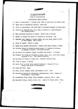 SUIDB TO INVESTIGATION 
UNIDENTIFIED AERIAL OBJECTS 
1, Date of Observation: 7 October 1949 Date of Interview: 13 Ootober 1949 
2» Exact time of observation (local): 2120 hours 
3. Fla-ie of Observation: 300 yards West of Veterans Hospital on Gibson Ave. 
4. Poai-ctoa of observer (air, car, bldg., location of - give details): 
Car traveling East. 
5* What attracted attention to object: Direct line of vision. 
6. tfumber of objects and sketch of formation or grouping; One, 
7» Apparent site (oompare to known object, :La, sun., moon, thumb or fist 
at arms length: Half a moon. 
8* Color of object: Yellow to green 
9. Shape (give graphic description - compare with kno-wn object): Round* 
10. Altitude (Angle of elevation above horizon - 6 degrees at horizon, 
90 degrees overhead): 35° above.horizon. 
11» Direction from observer (Angle clockwise from North): 4 o'clock.. 
12. Distance frcm observer (Distance to town, bldg., etc., over -which, object 
appeared to be): Over Sandia Mountains. 
13. Direction of flight of object (s): Straight vertical drop. 
14« Time in sight: 1 second. 
15. Speed (Tiae to cover given angular distance) : Dropped 15° in 1 
second from point of observation. 
16. Sound said odor: None. 
17. Trail (color, length, width, persistence, etc.): None 
•18• Luminosity (visible by reflection, incandescense, other - degree of 
brilliance): Very bright. 
IS. Projections (fins, wings, rods, antennae, oonopies, etc.): Nona 
20. Maneuvers (turns, climbs, dives, etc. - sketch of flight path): 
 