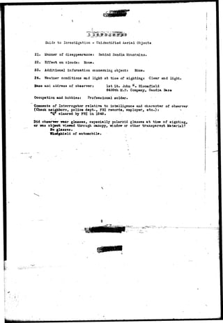 Guida to Investigation - Unidentified Aerial Objects 
21. Manner of disappearancet Behind Sandia Mountains* 
22. Effect on clouds: None. 
23. Additional information concerning object: None. 
24. Weather conditions and light at time of sighting* Clear and light. 
Name and address of observer: 1st Lt. John ft» Bloomfield 
8456th M.F. Company, Sandia Base 
Occupation and hobbies: Professional solder. 
Comments of Interrogator relative to intelligence and character of observer 
(Check neighbors, police dept., FBI records, employer, e t c . ) : 7 
•Q* cleared by FBI in 1949, : 
Did observer wear glasses, especially polaroid glasses at time of sighting, 
or nas object viewed through canopy, -window or other transparent Material? 
l e glasses. . 
Wiaftf.hi.eld of automobile. . 
i .:• 
 