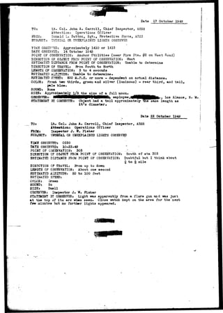 Date 17 October 1949 
Col. John A. Carroll, Chief Inspector, AESS 
Attenti 
n: Operations Officer 
Donald L. Sutton, Sgt,, Protective Forca, AESS 
OR UNEXPLAINED LIGHTS OBSERVED 
TO: 
FROM: 
SUBJECT: 
TIMS OBSERVED: Approximately 1410 or 1415 
DATE OBSERVED: 14 October 1S49 
POlLiT OF OBSERVATION: Anchor Utilities (near Fire Sta. #2 on Wast Road) 
DIRECTION OF OBJECT FROM POINT OF OBSERVATION: West 
ESTIMATED DISTANCE FROM POINT OF OBSERVATION: Unable to determine 
DIRECTION OF TRAVEL: From South to North 
LENGTH OF OBSERVATION: 3 to 4 seconds 
ESTIMATED ALUTUDE: Unable to determine. 
ESTIMATED SrSSDt 600 M.P.ff. or more - dependent on actual distance. 
COLOR* Front tm? thirds, green and silver (luminous) - rear third, and tail* 
pale blue. 
SOUND: Hose 
SIZEi Approximately l/8 the siae of a full moon, 
________ ^__£dgttM___f____________|__________U_b_____________fe-> - -r __,__________________ OBSERVER^ JWHMHHBHH9"PWHMB^ employee,40QMHBHfe'' Los Alamos, N. 
BY OBSERVER: Object had a t a i l approximately the same length as 
it*s diameter. 
Date 22 October 1949 
TO* Lt» C o l , John A. C a r r o l l , Chief I n s p e c t o r , AESS 
South of sta 303 
Doubtful but I think about 
| mile 
Attention: Operations Officer 
FROlft Inspector J . M* Fisher 
SUBJECT* U2TOSBAL OR UNEXPLAINED LIGHTS OBSERVED 
TD£E 0BS3RT5D* 0220 
DATS OBSERVED* 10-22-49 ' 
POIHT OF OBSERVATION: 303 
DIRECTION OF OBJECT FROM POINT OF OBSERVATION: 
ESTBtATED DISTANCE FROM POINT OF OBSERVATION: 
DIRECTION OF TRAVEL: From up t o down 
LENGTH OF OBSERVATION: About one second 
ESTIMATED ALTITUDE: 50 t o 100 feet 
ESTIMATED SPSSDj 
COLOR; Careen • 
SOUHD: 5o 
SIZSj Small 
OBSSRVER: Inspector J . W. Fisher 
STAT3C5NT 31 OBSERVERt Light iras apparently from a f l a r e gun and -was j u s t 
a t the top of i t s arc when seen. Close watch kept on the area for the next 
few minutes but no further lights appeared. 
 