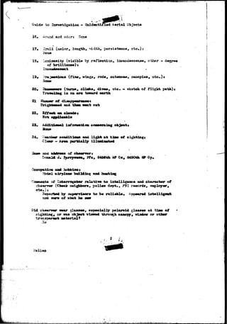 •rt^^*^^»*r«rw^.vV-^-^^^-C'^*iS^ 
Guide to Iiwostigatian - X^cfaatifTxed&erial Objects 
16. Zevzd and o46rj Scse 
_(oo.lor» length. , oto»)s 
13# LsuaiseBity (viaiblo by raflecticn* iaeartdasc^tue, othejr »' degre« 
* roda, antesmao, eatK>pie» 
20# 
21 3§us»r of 
22. 
23. 
S4, 3 
» ote* <- sketch of fligkt 
in aa aro toward oarth 
then want o«fc 
Infonwtica 
aondition* and Ugfa* at 
partially ilXtMia«t«* 
aaci 
J Pfo, 8456th «P Co, 845Oth l» Gp, 
building and 
t o 
sup«rTia<ar» to b« 
and 
. , ?SI records, 
of what ha 
Did ohtmnmr 
or waa 
, aspecially polaroid glasses at tlao of 
^iuwud throt^h canopy, window or othar 
2 i 
' , . A 
 