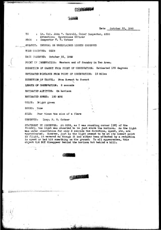 •?*:•:= 
Date October 22, IS43 
*, Lt. Col, John A. Carroll, Chief Inspector, AESS 
Attention; Operations Officer 
: Inspector P. V. Cotner 
TO 
FROM 
SUBJECT j USTJSUAL OSUNEXPLAINED LIGHTS OBSERVED 
TIMS 0BSZH7SD: 0228 
DATS 05575BT5D: October 22, 1949 
POIBT C? OBSERVATION: Western end of foundry in Tec Area. 
DIRECTICS OF OBJECT FROM POINT OF OBSERVATION: Estimated 170 degrees 
ESTIMATED 3ISTANCS FROM P0I2JT OF OBSERVATION: 15 Miles 
DIRECTION 0? TRAVEL: From H-west to S-east 
v : _ • . • 
LE3TGTH OF QBSEHVATION: 2 seconds 
ESTIHATSP A£TI!?TJDS: Cto horizon 
ESTBIAT2U S5S3D: 150 MPH 
COLOR: Bricrtr green 
S0TJJ5D: Jose . ~ 
SIZE: Foxxr tiaes the size of a flare 
OBSERVER: Insp<> F. V- Cotner 
STATSMSNT 3Y OBSERVER: At 0228, as I was rounding corner (SW) of the 
foundry, the light -was observed to be just abov© the horizon* As the light 
was under observation for only 2 seconds the direction, speed, etc, are 
approximated, Ko-wever, ju3t as the light seemed to be at its lowest point 
in flight, it wavered as though it had either been affected by a reduction 
in speed or had hit something on the ground* To all appearances, this 
object did HOT disappear behind the horizon but behind a hill» 
 
 