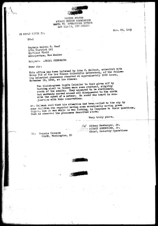 UHIT2D STATES 
ATOMIC ENERGY COMMISSION 
TA. FS ' OPERATIONS OFFICE 
LOS ALAMOS, KST MEXICO 
. 2 5 , 1949 
IN REPLY R3?3R TO: . 
DO-J. 
Captain Mslvin E. fleef 
17th District OSI - 
Kirtlscid Fiald 
New Mexico 
PHBNOUSHa 
Dear Sir:. 
This of£ls« has been informed by John F. Kalbach, scientist -with 
Group ?-£ of the L03 Alamo3 Sciantific Laboratory, of the follow-ing 
celastia.1 phenomena observed at approximately 1950 hours, 
Hovember IS, 1949, at Los Alamos: 
Tn*o blaish-green lights (similar to that given off by 
bTim±2X§r sine) in tandem -were seen overhead, slightly 
sotrsa. of the aenith* They appeared to be stationary, 
but suddenly curbed around and disappeared to the north 
the speed of a meteor* No sound TC13 heard in con-with 
this observa-feion* 
Mr* Zaibaca 3aid that his attention had been, called to the sky by 
some children who reported having seen erratically moving green 
lighxs, and it -was -while ha TO3 looking, in response to their questions, 
that ha observed the phenomena described above. ' 
Very truly yours, 
GC azicia Haacaaok 
USA3C, Washington, DC 
/ s / Sidney Ue*burger, Jr. 
. _ _ SimCSI NSWBORGSH, Jr. 
- •; ' 'Chief? Security .Operations 
 