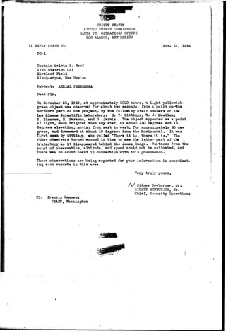 ^ 
IN REPLY REFER'TOj 
DO-1 
UNITED STATSS 
ATOMIC EtiSRGY COMMISSION 
SANTA FE OPERATIONS OFFIC2 
LOS ALAMOS, NEW MEXICO 
Nov. 29, 1949 
Captain Melvin 3. Neef 
17th District OSI 
Kirtland Field 
Albuquerque, New Mexico 
Subject: AERIAL PHENOMENA 
Dear Sir* 
On November 25, 1949, at approximately 2000 hours, a light yellowish-green 
object was observed for about two seconds, front a point on-tha 
northern part of the project,, by the following: staff members of the 
Los Alamos Scientific Laboratory: H. T« Gittings.,- W. J; Masilun* 
S. Siamona, H. Parsons, and G. JarTris. The object appeared aa a point 
of lightP much brighter than any star, at about 350 degrees and 15 
degrees elevation, moving from east to west, for approximately 50 de-grees, 
and domnard at about 10 degrees from the horizontal* It was 
first seen by Gittinga, who.yelled "There it is, there it ia." The 
other observers turned around in time to see the latter part of ths . 
trajectory as it disappeared behind the Jeiaez Range* Distance froa the 
point of observation, altitude, and speed could not be estimated, and 
there -was no sound heard in connection Trith this phenomenon. 
These observations are being reported for your information in coordinat-ing 
such reports in. this area* 
Very truly yours, 
CO] Franois Haramaok 
USASC, ?Ta3hiagton 
/ s / Sidney Nevrburger^ Jr<, 
SIDSS5r"NEVrauRS3R, J r . 
Chief, Security Operations 
sisM^fc^ivi-i;iJ; 
 