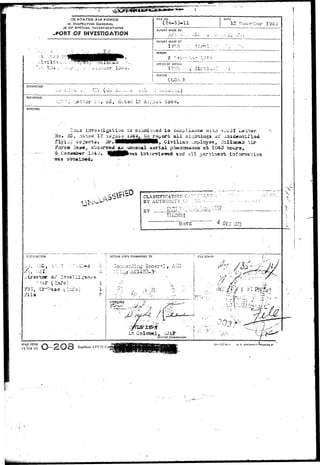 •  ^JiiPEf 
•••; .„.». .;:y. 
•It) STATES AIR FORCE 
ie INSPECTOR GENERAL 
-E OF SPECIAL INVESTIGATIONS 
-PORT OF INVESTIGATION 
•;; i Ti l±.-, ; :'^f**m?^ 
RLE NO. 
( 
DATE 
12 r?-c^bo 
REPORT MADE BY 
J / . -  •;•'. -•:.. , X i . 
REPORT MADE AT 
l-7J;h 
PEftrOD 
JO.'lWer lS^riJ. 
! OFFICE OF ORIGIN 
STATUS 
CHARACTER 
R£r£3£NCE 
d^x.-3d 12 
SYNOPSIS 
g is suiaai uoad i a p 
Ho» 35, -ia-^d 12 ju^u-a& j.^4gg_ JiJL...1"^^^" a^-^- siglitiags oi' 
Forc« Tiats*!, obsg»ry®d ao^uauaual a e r i a l phaacBaaaou a"fc 1040 , 
5 C-eddaac^r 1-J49* ^HHPfc'**3 int^rvisnrod and ->ll r;arciserrb iafoms-ti 
CLASSIFICATION CS-^-.-.'-' 
BY AUTHoniTv :,:• : . : IL 
DA-TB 
ACTION COPY FORWARDED TO ! r'.LE STAMP 
APPROVED 
Lt C 
 
V. ( 
""•is ' 
AFKQ FOP.M 
I5°JAN 49 — SOS AFC3I Foiffli 15—377 U - l u. s. ooyISNMe'irtpfl 
 