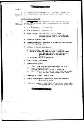 1« Iliis investigation predicated upoa a directive, AFC3I Lactar 
cs: Cr'..'Zii2 'J *' ': U.T"^3H .? -i.^i-:v2:~ •;."• i ' i - i v 
-s «"• r X '• ' " ' :r''~w *; • i -i"1 V * " ! i " ' " T i T * 
2. ;r. 
:Ior was 
c. 
d, 
in.-^ or is unusual aarial p.hano^er.on and tho foil 
cbtai:3ea« 
• 
I/at© of sighting: y December 1949 
Use of sightiugi 3240 hours L-5T. 
ifhera sighteds 105° 53• Jest, o2° 57* North. 
Observer was driviaj? ia a vaaicle and 
object through the 'windshield. 
;?u».b«r of objects x 
Obsarv&bl* c«loati&X pheaomeaa or planets that may account 
for tho sightings 
f. Di»taa«o of from 
(!) Horizoatallyt Appeared to be about 3 ailes. 
(2) Angle of elev&tioa ab^re horiaoaj Unable to d«ter*> 
miae in degrees but stated i t m.& Tory 
low orer Bouzrtaiae to tha east of 
(3) Altitude: Qijable to deijermi 
-?. lime in sights One second* 
h. Appearance of object* 
(1) Colors Bltx* with yellowish rsd toward tho t a i l . 
(2) 3hape; 5tr««]c of light, ->— « 
(3) Apparent coastaruotioss Unable to datamice. 
(4) 3iaa: Appeared to be a li^rfcla lon^r t^aia the length 
of a aew ldad paacil viewed from 6 
of flight* Saat to a--et. 
lactica or aaaeurerai Described a sasooth are 
Eaat to 7?est» 
i . 
k. evidence of exhaust» None (Tail of object had a yelloviaix 
red appear&oce &a<i seemed to be quite long.) 
 