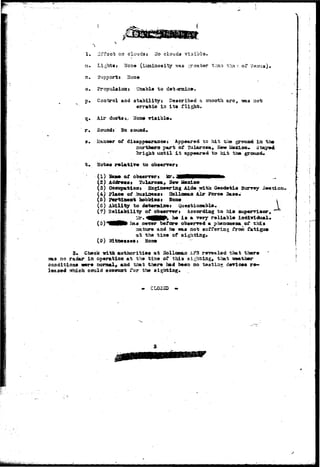 1. 3i*foe« on clouds: Ho clouds visibia. 
7a. Lights» None (Lvcainosity was .^r-aater tiian thx •- of f 
n. Support i Hone 
o. Propulsion* Unable to det<anaiae. 
p» Control and stability} Described a snooth arc, "3sas noi; 
erratic ia its flight. 
q. Air ducts ^ Uoa* 
r* Souodt Ho sound* 
s. Manner of disappearance} Appeared to hit t^e grouod ia the 
northern part of Tulaurosa, Hat» Mexico*, 
until i t appeared to hit the grouacL 
t . Hotes r e l a t i v e to obaerrerj 
(1) Same of obaerrert 
(2) Addree«i Tularoma, Sew 2fexLco 
(3) Oceizpa-tloat Sngiaeeriag Aide tcita. Geodetic Surrey 3 
(4) Place Q£ bu»ix»«*i HolloBtaa Air Force Base* 
(5) Pertinent hobbies» 5oue i 
(5) Ability to determine» Questionable.  
(7) Beliability of obwnrwj According to hist auperrisor» 
_ ^ar. 4 ^ 0 ^ be i» a Tery reliable iad±ridual» 
(S)*^!^^ has ue?er before observed a pheooaesa of this 
aature and he was not sRifferlag fron fatigue 
at the tiae of sighting. 
(9) Witnesses* Nose 
3. Cheek -with authorities at Holloxaaa A?3 revealed that there 
no radar in operation at the tiae of this sighting, that iseather 
conditions were nornal, and that there bad been no testing devices re-leased 
-svhich could account for the sighting. 
• CLO3HB 
 