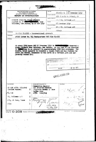 UNITED STATES AIR 
THE INSPECTOR GENERAL 
OFFICE OF SPECIAL INVESTIGATIONS 
REPORT OF INVESTIGATION 
FIU NO. DATE 
29 i 
F.JIPORT MADE BY 
- I — 
REPORT MADE AT 
PERIOD 
£3 
OFFICE OF ORIGIN 
50 .# 
STATUS 
CHARACTER 
REFERENCE 
lafcter BD. 
SYNOPSIS 
in an aircratft at 
aixm* oa» asecod, d«awwd^d to tlio earth i s a 
l out* 
and ^aa vislbla for 
path, and 
CLASSIFICATION CAN 
BY AUTHORLTi" U? !• 
BY ::' 
 
DEC 1973 
DISTRIBUTION 
copies) 
31 
CO, Hollcanan iU 
F i l e 
X _ 
2 
FILE STAMP 
" > 
D'Jlrict Commander. • .j 
AFH9. F(7nM 
15 JAN 49 
Replaces AFCSI Form 4, 23, 
18—5'<T'H-1 u. s. 
.•^aUi^'^AKl^&^w,.i:*iS'^i<.i.H>,^^,,^^;-;;.; •• i-..^:U-.'.- 
 
