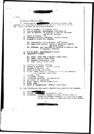 Cr1 
b.;,:AILis 
qu&rtars, A1-C, regarding a 
sJky. YLA51C furnished the 
paracnut© 2a 
observation by him cu" a Cree^ Li gat in t; 
iaf or station. 
a. Pato of sightingi 27 Ucvomber 1343. 
t>. Tiine of sighting! Approximately leCO hours 
«• place of ob««rv«*» In aircraft at 105° 471 loagituda 
35° 10« latitude 
lumber of objects: 
Cbs«nrasle Oelsstii 
Distance of object from observer? 
Pheaaaorsa: Not 
(1) Horizontally: 10 to 20 lailss; 130° Azistuth 
(2) Aagla abor« Horizonj Unable to datarminej observer 
above bt 
(5) lltit-udai Los» thaa SOOO ft (altitude of pl&s* at 
of - 20OO ft) 
itt Sights Approxinatel^M sacoxsd. 
lu Appdaraa«« of Object j 
(1) Color? Gre«n like a oae-atar signal flare 
(2) Shap»i Sasa as flare above. 
(3) Apparent ccastr-uctiau: 3o?e 
(4') 3ise: 3a;no aa 3igual flard* 
Direction of 
?aetics or 
3ff«ct on C 
Vertical 
Vortical 
Hone 
Cl0Ud3. 
Hoaex except It. «,pp»».r«?'3 to be Ir-he 
as a. oae-star si.jaal flars. 
intansity 
p. Control aa<i Suability: aot applicable* 
q-» Air ductst Sot applicable. 
r . 3poed: 3«u» as fr.lliag signal fl.^re* 
s* Sovmdt Hone 
t . 2/foaaer of dia&ppearaacei Sasy&»as si;jaal flare* 
2, The follavfiag are tbi.3 ag«Qt»s obaervaSioas concerning the observers 
a* ITase; 
o. daros3j • 4 H H I p ^ ^""^ ^arliala, unxo. 
$t Cccupatioa: • Parachute Research Su^ineer; fornerly Chief of 
'Haacue a.nd S1Arvival Research, liq^ A%*«U» a^ati s.a 
iias had graat aaaours-v; oi' S2S5>erisnco with 3iCTal flares < 
> • . , 
 