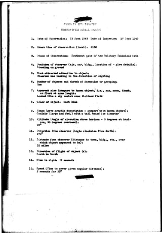 BilUJSLT IF £33 A£RIAL (.:] 
1« Datte of C^aenratioae 27 Sep-fc 1S49 Dat® of Int©nri«»j 27 S«pt 1949 
2* Exaot tls» of obaervAtion (local)} 0130 
s» Obaerratlcnt of 
of ob**mr (air, car, bld^., location of - giv« d«t*il*)t 
5» «ttrmct«d attention to 
In tbe dir»cti43ii of 
Suwbar of objects «od slotteh «f foraatlsti or groupings 
Qm 
7, App«r««t ai«t (o<aq>ar« to kaova 
LooiM* lik» a «*x rocket 
3* Color of ob>ett Bark 
sun, noon 
?i»ld 
garmphdo dMeript&on - c<aQ>ar» with kaom object) 
(2*rg« «ad iM«) with • tall tvie#: it» dlammtmr 
10* Altitai* (Aaglft of «l»v*ti«i mborm horlson - 0 degr^wi at hori- 
20a, 30 } 
20° 
11* Dir«etii» trem ohm+rv*r (^ngl# clxxjiori*« from Sortb)» 
270° 
Dl 
£0 
(Dlatsae* to town, 
to ) 
13* 
objaeii 
of fUglst o? ofcjeet (s), 
14* t *jm in si^htt 2 
or»r 
2 a 
to oo*»r 
ia* for 50° 
angular diataBo«}> 
 