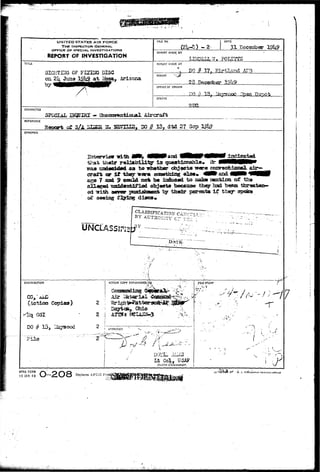 UNITED STATES AIR FORCE 
THE INSPECTOR GENERAL 
OFFICE OF SPECIAL INVESTIGATIONS 
REPORT OF INVESTIGATION 
FILE NO. 
(2U-S) - 2 
DATE 
31 Eecember 
REPOflT MADE BY 
Eg}£LLW> P0ELT23 
TITLE 
SIGHTING. 0? F 
on 2k Juna 
;IG DISC . • 
xksa, Arisona 
REPORT MADE AT 
a 
PEKIOO 
DO 3 17» KSrtlan 
28-Tteeeaber i9lt9 
OFFICE OF ORIGIN 
TO % 1 8 , ^ 
STATUS 
c Ttepofr 
JUKL 
CHARACTER 
SPSGIAL B^TIRI - Uheomrentiatiai Aircraft 
REFERENCE 
# I35 27 
SYNOPSIS 
irith 
reliability i3 
to wheth«r 
eg i f they wara smatrrirtg else* 4fli'and 
7 aai 9 C*H^1<^ XMA 1M iaiiuwcl to aako aenfcLcoi of "bha 
^ tttddantiflod objects becaosd they bad beau 
ed nith 30Vfiir pmHahmgixfc t$r tha±r parents I f thsjr spoks 
ot' seeing flying discs. 
DATE-DISTRI3UTI0N 
ACTION COPY FORVVARDEIhTb 
' 'A 
(Action Cc^ies) 
4iq OSI 
DO # 13, LSaysood 
File 
2 
2 
2 
Air Later i s l 
$rigfa>J 
Dayton,. 
_F1LE STAMP 
•TV 
/ ; - -17 
APPROVED 
Lt Col, USAF 
District Commander. 
I ^ ,-M. 
: i  
AFHQ FORM 
15 JAN 49 O-2O8 R'eplace=i AFCSI Fc; 
^57 -6. 5. G'T9ERNM*.HT PRINTING 
 