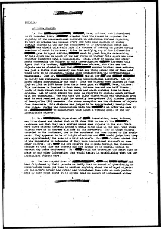 Agszrt was. an Ag»nt 
reporter coo&eotad i s i ta 
num**** «•**•» n*?frr^i ng the & 
Agent that h i s brother, 
objeorta waa an aloohoXi* 
.-vra2OJ2&, was 
«iiaoa h& reported the 
oaraiar Jbistjaj&d r^poarcias; 
ma4* gjafli^iijn. c^ seoi-og 
pgycaopa.th.ia cas«8 axul 
3©nring on SusrXen duriag 
arsy or ths iiiTonaatioa 
?rsat Xsjsgtij-S cuaterjaihiag 
or -whether t h i s A*tent vjaa sorae 
ibjeqt 
m «ad 
*nnrt"ffTi 
-ted. t 
cation., otill prior 
of th 
that* 
IT $m 
irweatigation 
Hfrsasae addreaa 
state— 
ixiTorsaed thi» 
the 
another brother aasae address* 
r 
idesttdLfiable objecta* 
ucc- 
2* Mr.. *flMHNNMB» ^up«r7isor of . 
waa ini^nri«r»d ami 3t»t#<i that on 24 June 1343 ha was at; t^s f M H l l ' s 
and thAt th«y n n aoc2oi.te<i about soste object* l a the a l r j trtero 
hr*0 objaota hor»riag arcaaod a amall cloud iii^. iii &ia akyj that thas« 
objects !ser« at aa sarfcrwsw aJLtitudw ix» tlxe nortawest* T»o of these obj*et« 
tr-a.-9«led t o the north****, <SM to "th* southmtst and tn«x turned t o tb» south-east* 
Thay oppearod t o b« or bright AliminiuCT and J0Hfr ^ould Jiid^» that they 
vver* aooroicliaatol/ th» sdx« of a DC-6 airorm^t* ^r. ^Mk further st«t«d th*t 
i t waa JUapoajiblo to detenalse If they wore aoaTe&t^Loaal aii-crait or- sczsw 
othar obj«ot#« ilr- 4MH# did not dbsmrvm th» obj«ot« tJaarough the binocular 
because at that :ijae th» objects did not appear co ha iwny^] scough t o 
warrant any undue exciteasaztt* Mr. 4NM^could not detoxraic* ^ha oxact 3i*» or 
shapa or any oth«r loforatatlon that would asaiat i n dstabllshlxag vhax the un-tvsro* 
o. i'lsft tao 3t6pohildr9n oi' MMeMeWMeW, ^ffeWasd €MMNHI|Mr had 
i'rigiitaaed by t h e i r partwata so badly that no amount o£ quoatioaaiag or 
conversation coulci got tziem t o laontion anything about the a l i a gad objects* 
The ehildrwa's aother and father aad threatened thea with 30 zsxxh. puniah- 
I../ they spoke about i t x.o anyone that no amount of irducesaazxt either 
 