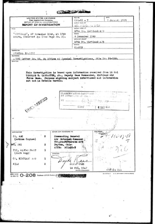 UNITED STATES AIR FORCE 
THE INSPECTOR GENERAL 
OFr ICE Or?. SFECi Al_ iNVt-STIOATIONS 
REPORT OF INVESTIGATION 
TITLE 
n slHZZkLL", 27 ftoreiaber 1949, a t 1749 
Hours, Qbssrvsd ;3yt (sea'Pags No, 2 ) . 
RLE NO. 
- 7 
DATE 
5 Jar.ur 
RLPOhlT MADE BY 
REPORT MADE AT 
17th SO, Kirtland A?3 
PERIOD 
5 1043 
OFFICE OF ORIGIN 
17th DO,'girtland AF3 
' STATUS 
CUBED 
CHARACTER 
REFERENCE 
A?C3I Letter So» S5f fiq Qffio< of gpeoia-1 ?io. 24^135 
SYNOPSIS 
This laT««tigatioa is based upon infonaation raceived from Lt Col 
CHARLES £• lASCASTSRi J r . , Deputy B&»« Ckaaaaadar, Kirtland Air 
Jfcrc» Ba««« Persona sighting »ubj|«ot iatervxewad and infoiwation 
set out in Details herein* 
CLASSIFICATIOX 
BY AUTKOJ-I:TY Cy T;ii L. 
DISTRIBUTION 
CG, 
(Action Copies) 
k OSI 
FBI, AL3CWI; 2*giJ 
( I i i fo copy? 
CO, KIHTIAaT A?% 
FIL3 
DATE' "I %' 
ACTION COPY FORWARDED TO 
Oormnandiag General 
Air li 
Daytca, Ohio-- 
APPROVED 
Lfc - e o l , I33AF 
DUtrict Commander. 
FH.E STAMP-. -">. 
AFHO FORM /-*K - O y-N Q 
15 JAN 49 VJ—*£VJO 
IS 5774A-1 U. S. G0VI3XMENT PSINfl-IG Orf !Ct 
AFC3I Form i,i 
 