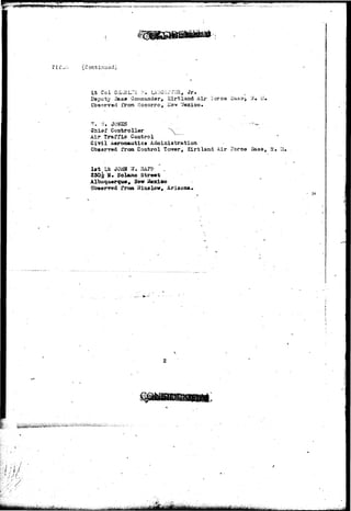' * f ' 5 H E W R ' i a n > > 
1 • • 
§8 
Lt Col CtLuiL^c: .'•:. l^'HC^CVVSi, J r . 
Deputy I3as0 Comraandar, X i r t l a a d Aii- I-ores ii 
Cbsanrsd from Socorro, Kav "iexico» 
^ N« 
f Controllar ^V_ 
Ail* Traffic Control 
Civil Aeronautics Administration 
Observed from Control Torrer, Kirtland dir Force Base, If, 
Irt L* JOBS 7J. SAPP 
25O|: H» Solano Street 
Albuquerque, Hew Mexico 
Obaerrsd from Wins low, Arizona. 
 