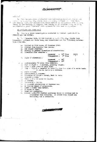 X. 7n.i:- invyoci ^atio!:; predicated upon information rac^lv^d 
.;. '..I. u-....--J.AJr Hi, J r . , Dapuby li^za ^..Qu^dsr, _;! i rt land .--ir . 
exico* LUTC^T HIP. advised that v/iaila snroutis co ^iti-q-uarq?;.*? 
, in the vicinity of Socorrn, He^r Mexico, on 27 iiovinnbsr XH 
od a ^rson " Pire'uall*' tr^at cipp^ardd to r a i l near Ai.;uuu 
_-rca Li: 
• • AT -felP.riatD AIR FORGS B.1SE 
2» .vr^.s ia a joint imnastiRation co^d^ctad by Soaclal A^sai; JA_-iHG !•! 
3. . •:.« '•? December 1949, Lt Col CiiASLSS 3. Lri.;TCA:)?ES, x»ry, Deputy Bass 
Corn-Zander* iCirtlauid Air Sbrce Base, ?/as intenri^wiod and'the .follosing inforraa— 
t i o a ob.taliasd*. 
a. Sighted at TM-9 hours, 27 ITorsmber 1949. 
b* Sightad frtxa Socorro, Nersr iissico. 
•©• C32» object obse3T7»d, 
d# Driving i n general dir«rotion of 
e. 
(ssx) 
it 
n 
size" of a ^tatoh head* 
Z'irsction fraa observer - 
Appeared - 10° trus 
Diaapp^airad - 5° True 
of 9l«va-fcion • - 
Appeared - 40° 
Disappeared - 10° 
75 miles from observer• 
2!i.xe in si^it - 5 seconds, possibly loagar* 
Oclcr - pale g,rseri to pala blue* 
vise r:-. objciot - 3omparsd to shooting atar* t 
I t 57as as lar,~9 as a isaahtub* 
dhape •* rouad» 
Coasiiructiom » uakabim* 
Direction of flight — arc«d, 2ast to v'/est* 
._ar*su"3r3r — none* 
^irsdl - 10 - 15 ;5iil33 in Isn^tii. 
1-ic clouds. 
"jwniaosity - Bright. 
Jc apparaat projactioas or dapressioas* 
":.:o visible ste&ns of propaisiQn. 
Speed - 3ioirer than meteor. . 
iio soimd or odor. 
j/"adad out gradually. 
Colonel Lii.iJCAST2R studied astronoMy ^tiile in college aad is 
considered very reliable. He stated this object 
definitely not a aekeorite. 
pal;/ 
 