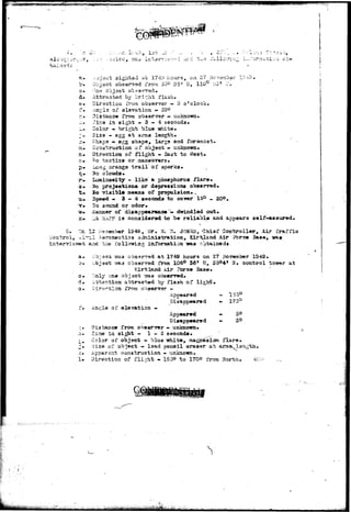 Alb-iquirv-e, 
a* ..'jjaot sighted at 3.7 4U hours, on Z'T i'lcvaabar X3-t3. 
b* Object observed from. 35° Do1 N, 110° :>G' L'» 
• o * '"CTIQ objsct observed.* 
d* Attracted vj bright flash. 
e* Direction from, observer — o o'clock. 
:% •-ing Is of aiavation - 20° 
'',* Distance from, observer — unknown* 
.ir ~±r.e in sight - 3 — 4 seconds* 
i»- Color » bright blue i^iite* 
; * 3is3 - egg at arms length* 
>•. Shape « egg shape, larga end foremost. - 
3i» Construction of object. - unknown* 
n* Direction of f l i g h t - East to West* 
c* ^o t a c t i c s or maneuvers* 
p*. Long orange t r a i l of sparks* 
c*. %o clouds* 
r*- La&inoaity - l i k e a phosphorus: f l a r e . 
a* 2£c projeetiona or depressions observed* 
•t* lo visible means of propulsion* , 
u* Speed - 3 - 4 seconds to cover 15° - 20°, 
2o sound or odor* 
farmer of disappearance • dwindled out* 
.Lt :tiPF is considered to b® reliable and appears self-assured* 
12 -Member 1949., iJr. W. 7f. JORl^S,-Chief Gontroller, Air traffic 
joatrol^ «l"ri.l Aaroaautiss Auministration, XirTUand Air Fbrce Base, 
a^d • tiie followins information was obtained* 
a* 
o* 
3*. 
1* 
;;bj3C5 -was obaasrrgd at 1749 hours on 27 November 1949. 
Object waa observed from 106° 36* 55, 35°4t H* control tcnror at 
Kirtlaztd Air Force Base* 
Only one objact •??as observed* 
attracted by flash of ligfaS. 
Appeared - 1'55° 
Disappeared - 170° 
of elevation • ' • 
Appeared 
Disappeared 
Di3uaace from observer — unknown* 
Tine ia sight — 1 - 2 seconds* 
Color of object - blue -white, flars. 
3ise oi% object — laadi pencil eraser at arras^ l 
apparent construction - unknown. 
Direction of flight - 155° to 1700 from Horbh, 
.... • • • • . 1 
 