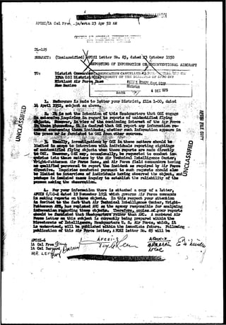 AFGSl/Lt ColFre^,- 
 
23 Apr 52 AM 
Letter Sfe* $ 5 , dated ^ 3 October 1950 
TOEPIHG OF IHPOHMATIOH OH/fccONVENTIONAL AIECRAFf 
3UBJSCT: 
IFICATION 
HORITY OP THS DlP-iiOro^ OF SP2C INV 
Historian 
that OSX $ 
irt^raei of the 
each intonaatdoa appesra in 
aattors 5»l5O^CUJ 
iai±?i<ittals 
-to conduct 
isSuj tlesa aettcw by the Mr Technical Intelligence i 
t Air ?V»rQ« Basa, aai Air Fortse fluid eosBaatem having 
persoonel to report that incident so required ty Air Forco 
jdaa coaJucted persoarit to such reqossts H l 
i «£ indirfctaalfi hasriflg cfos«nrsd tfas 
i s isaSsted caoos imjoiiy ta& estabblliishh thhe relliability of the 
bU 
information thsre i s attached a coty of a letter, 
19 Deceasber 1951 isfaich govarna Air Force eaBcanri; 
on these e j e c t s * In tbia respect TOUT attention 
i* isritod to tSBms CQEtsri 
be Aasd^iad that 
I«ttar is* this sabjeet 
at fetlH 
stooii# idll 
i ti 
is 
1*Txx&es 
pahZZcakiaa <& t b i a 
AFCSI-6 
Lt Col Free 
Lt Col 
responsible for 
y boijag prepared isitkintfce 
tora H» S^ Air Farce, which, i 
thin the i d 
Loiter, AKSI letter Jio. 65 vdll bo 
o 
• • . . • . . ' 
 
