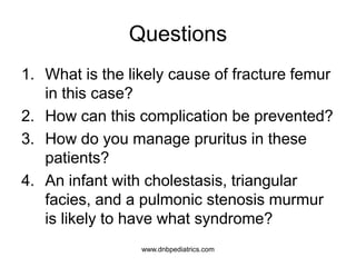 Questions
1. What is the likely cause of fracture femur
in this case?
2. How can this complication be prevented?
3. How do you manage pruritus in these
patients?
4. An infant with cholestasis, triangular
facies, and a pulmonic stenosis murmur
is likely to have what syndrome?
www.dnbpediatrics.com
 