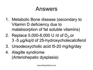 Answers
1. Metabolic Bone disease (secondary to
Vitamin D deficiency due to
malabsorption of fat soluble vitamins)
2. Replace 5,000-8,000 U /d of D2,or
3 -5 µg/kq/d of 25-hydroxycholecalciferol
3. Ursodeoxycholic acid l5-20 mg/kg/day
4. Alagille syndrome
(Arteriohepatic dysplasia)
1
1
1
1
www.dnbpediatrics.com
 