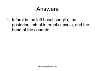 Answers
1. Infarct in the left basal ganglia, the
posterior limb of internal capsule, and the
head of the caudate
2
www.dnbpediatrics.com
 