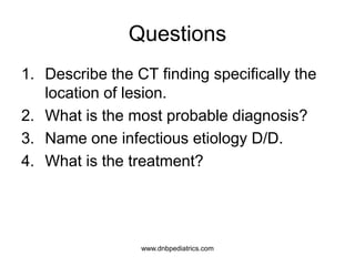 Questions
1. Describe the CT finding specifically the
location of lesion.
2. What is the most probable diagnosis?
3. Name one infectious etiology D/D.
4. What is the treatment?
www.dnbpediatrics.com
 