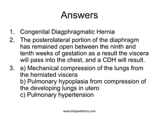 Answers
1. Congenital Diagphragmatic Hernia
2. The posterolateral portion of the diaphragm
has remained open between the ninth and
tenth weeks of gestation as a result the viscera
will pass into the chest, and a CDH will result.
3. a) Mechanical compression of the lungs from
the herniated viscera
b) Pulmonary hypoplasia from compression of
the developing lungs in utero
c) Pulmonary hypertension
www.dnbpediatrics.com
 