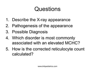 Questions
1. Describe the X-ray appearance
2. Pathogenesis of the appearance
3. Possible Diagnosis
4. Which disorder is most commonly
associated with an elevated MCHC?
5. How is the corrected reticulocyte count
calculated?
www.dnbpediatrics.com
 
