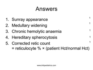 Answers
1. Sunray appearance
2. Medullary widening
3. Chronic hemolytic anaemia
4. Hereditary spherocytosis
5. Corrected retic count
= reticulocyte % × (patient Hct/normal Hct)
1
1
1
1
1
www.dnbpediatrics.com
 