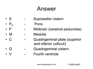 Answer
• S - Suprasellar cistern
• P0 - Pons
• P - Midbrain (cerebral peduncles)
• M - Medulla
• C - Quadrigeminal plate (superior
and inferior colliculi)
• Q - Quadrigeminal cistern
• V - Fourth ventricle
1 mark eachwww.dnbpediatrics.com
 
