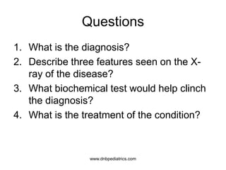 Questions
1. What is the diagnosis?
2. Describe three features seen on the X-
ray of the disease?
3. What biochemical test would help clinch
the diagnosis?
4. What is the treatment of the condition?
www.dnbpediatrics.com
 