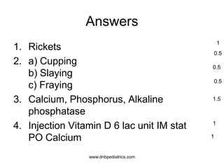 Answers
1. Rickets
2. a) Cupping
b) Slaying
c) Fraying
3. Calcium, Phosphorus, Alkaline
phosphatase
4. Injection Vitamin D 6 lac unit IM stat
PO Calcium
1
0.5
0.5
0.5
1.5
1
1
www.dnbpediatrics.com
 