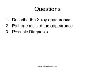 Questions
1. Describe the X-ray appearance
2. Pathogenesis of the appearance
3. Possible Diagnosis
www.dnbpediatrics.com
 