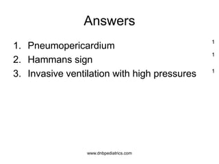 Answers
1. Pneumopericardium
2. Hammans sign
3. Invasive ventilation with high pressures
1
1
1
www.dnbpediatrics.com
 