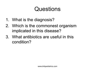 Questions
1. What is the diagnosis?
2. Which is the commonest organism
implicated in this disease?
3. What antibiotics are useful in this
condition?
www.dnbpediatrics.com
 