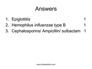Answers
1. Epiglottitis 1
2. Hemophilus influenzae type B 1
3. Cephalosporins/ Ampicillin/ sulbactam 1
www.dnbpediatrics.com
 