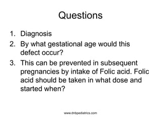 Questions
1. Diagnosis
2. By what gestational age would this
defect occur?
3. This can be prevented in subsequent
pregnancies by intake of Folic acid. Folic
acid should be taken in what dose and
started when?
www.dnbpediatrics.com
 