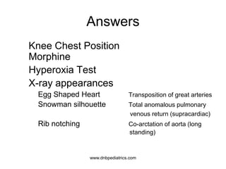 Answers
2. Knee Chest Position
Morphine
3. Hyperoxia Test
4. X-ray appearances
a. Egg Shaped Heart Transposition of great arteries
b. Snowman silhouette Total anomalous pulmonary
venous return (supracardiac)
c. Rib notching Co-arctation of aorta (long
standing)
1
1
1
0.5
0.5
0.5
www.dnbpediatrics.com
 