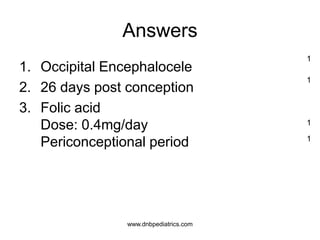 Answers
1. Occipital Encephalocele
2. 26 days post conception
3. Folic acid
Dose: 0.4mg/day
Periconceptional period
1
1
1
1
www.dnbpediatrics.com
 