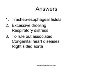 Answers
1. Tracheo-esophageal fistula
2. Excessive drooling
Respiratory distress
3. To rule out associated
Congenital heart diseases
Right sided aorta
www.dnbpediatrics.com
 