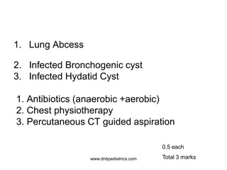 1. Lung Abcess
2. Infected Bronchogenic cyst
3. Infected Hydatid Cyst
1. Antibiotics (anaerobic +aerobic)
2. Chest physiotherapy
3. Percutaneous CT guided aspiration
0.5 each
Total 3 markswww.dnbpediatrics.com
 